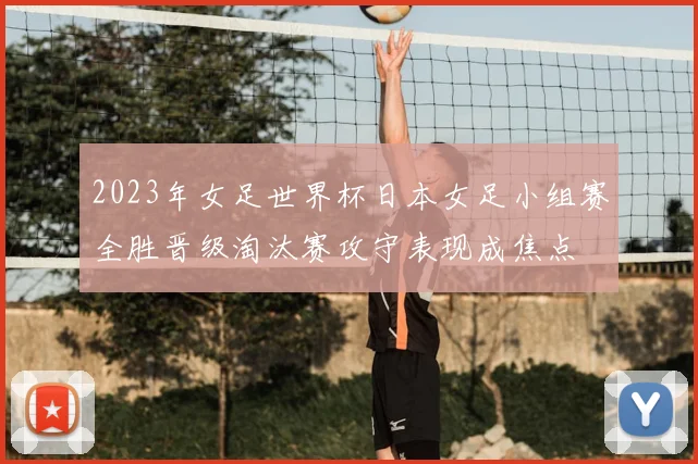 2023年女足世界杯日本女足小组赛全胜晋级淘汰赛攻守表现成焦点