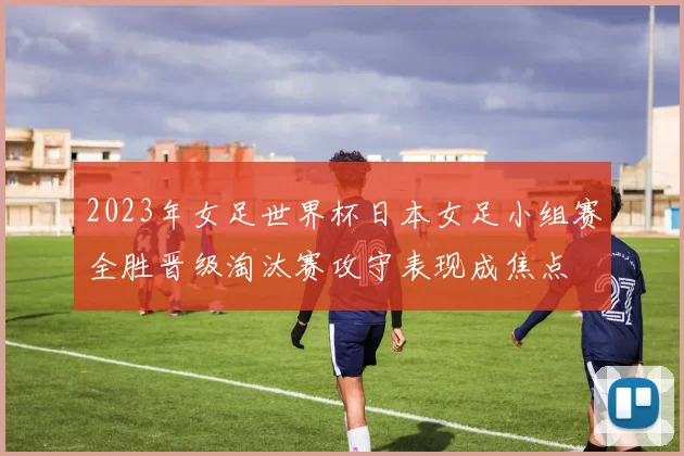 2023年女足世界杯日本女足小组赛全胜晋级淘汰赛攻守表现成焦点